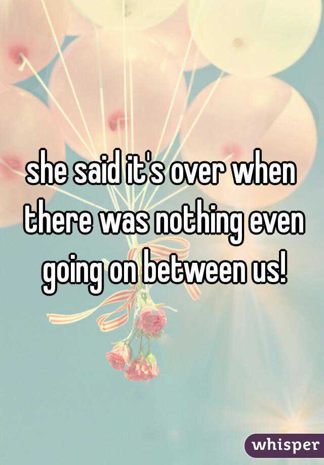 she said it's over when there was nothing even going on between us!
