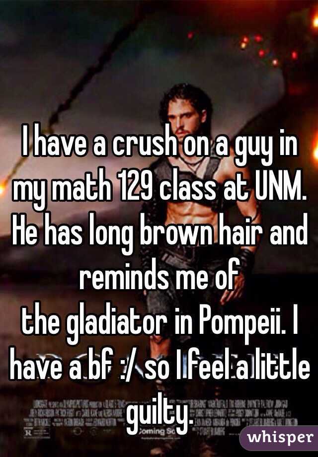 I have a crush on a guy in my math 129 class at UNM. He has long brown hair and reminds me of
the gladiator in Pompeii. I have a bf :/ so I feel a little guilty. 