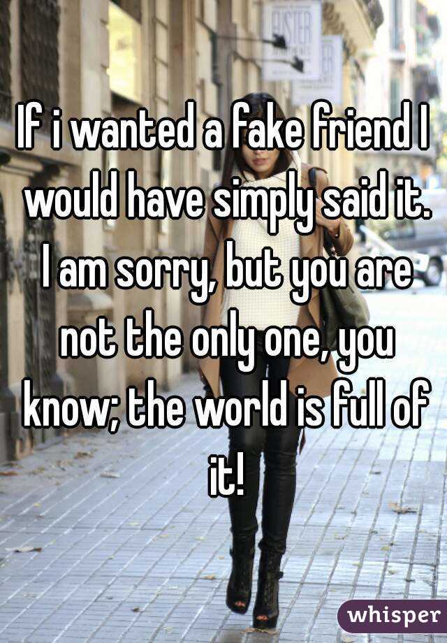 If i wanted a fake friend I would have simply said it. I am sorry, but you are not the only one, you know; the world is full of it!