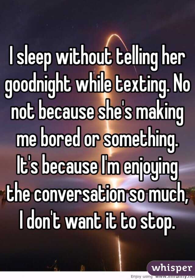 I sleep without telling her goodnight while texting. No not because she's making me bored or something. It's because I'm enjoying the conversation so much, I don't want it to stop.