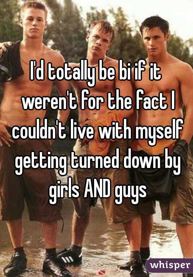 I'd totally be bi if it weren't for the fact I couldn't live with myself getting turned down by girls AND guys