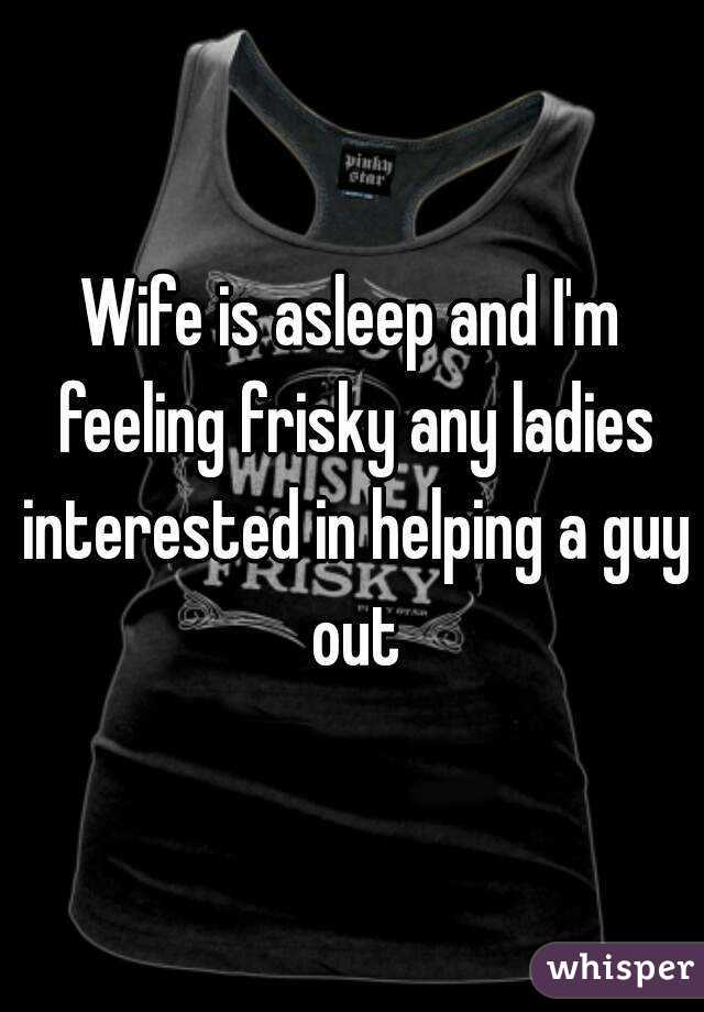 Wife is asleep and I'm feeling frisky any ladies interested in helping a guy out
