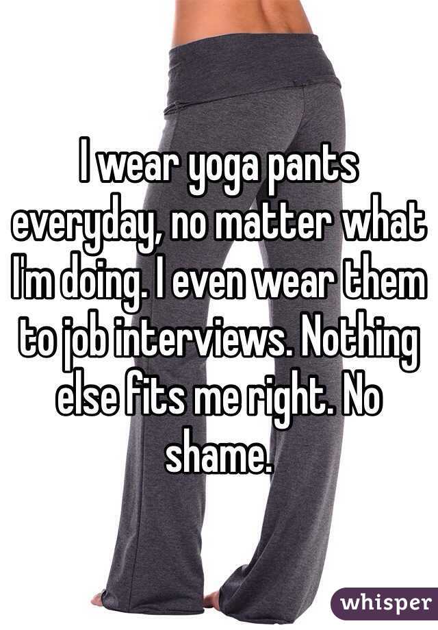 I wear yoga pants everyday, no matter what I'm doing. I even wear them to job interviews. Nothing else fits me right. No shame.