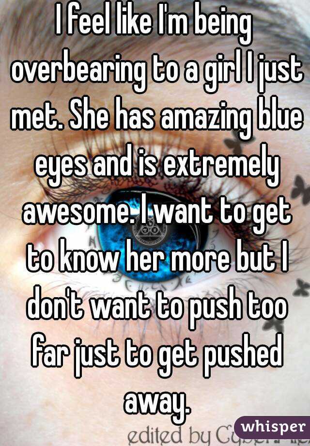 I feel like I'm being overbearing to a girl I just met. She has amazing blue eyes and is extremely awesome. I want to get to know her more but I don't want to push too far just to get pushed away.