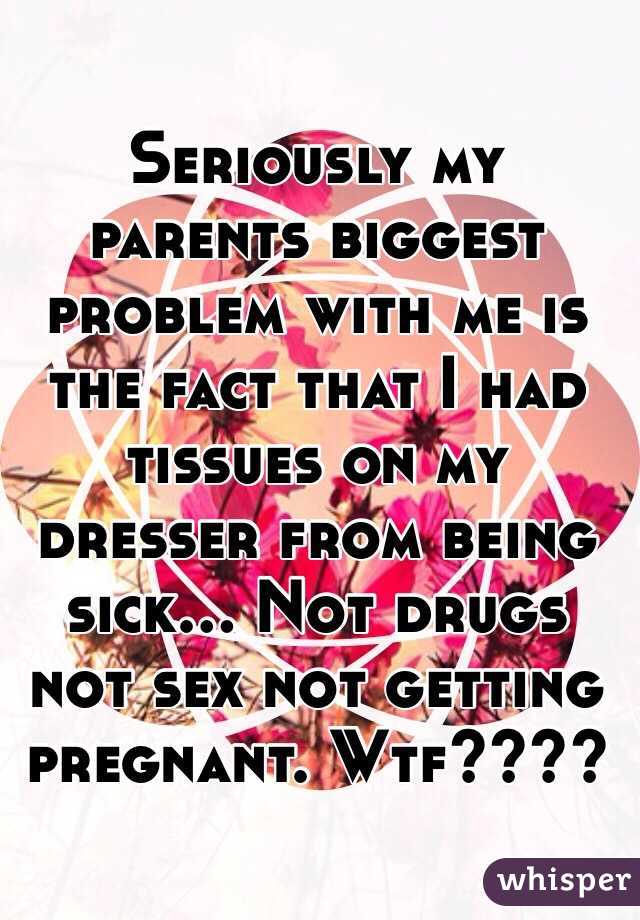 Seriously my parents biggest problem with me is the fact that I had tissues on my dresser from being sick... Not drugs not sex not getting pregnant. Wtf????
