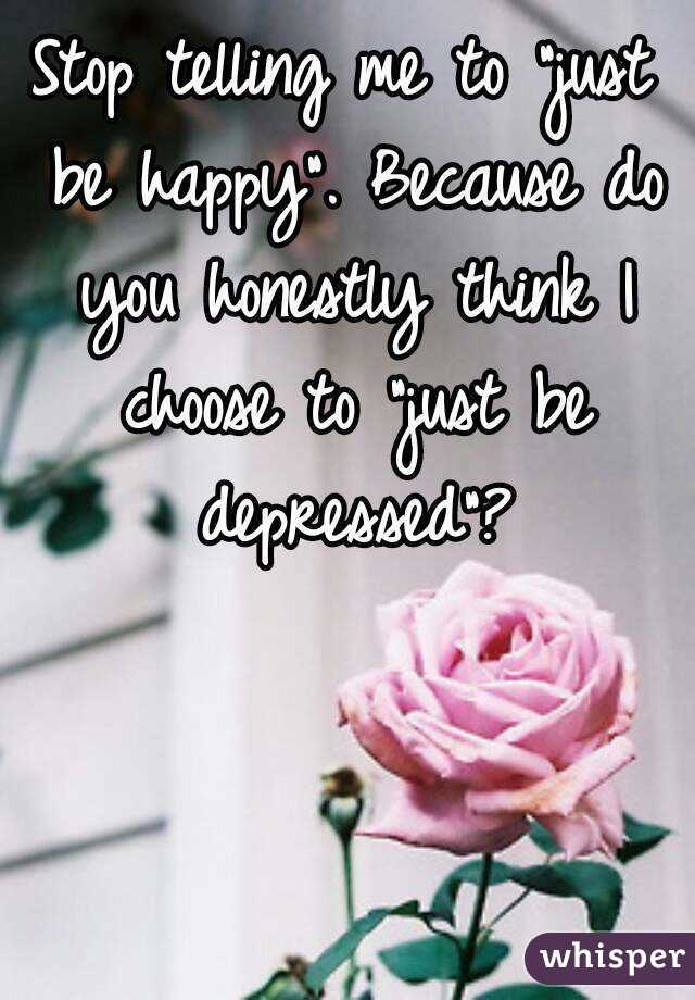 Stop telling me to "just be happy". Because do you honestly think I choose to "just be depressed"?