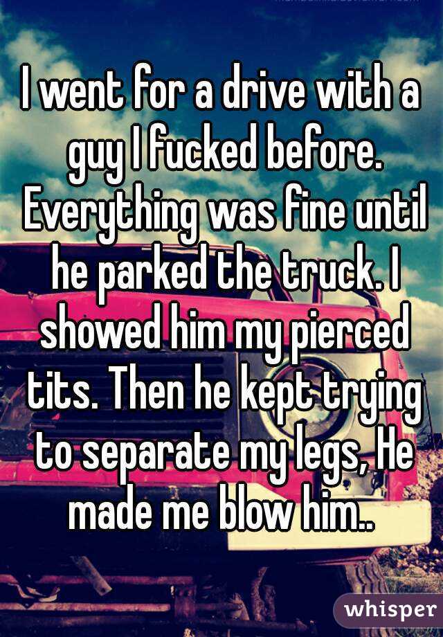 I went for a drive with a guy I fucked before. Everything was fine until he parked the truck. I showed him my pierced tits. Then he kept trying to separate my legs, He made me blow him.. 