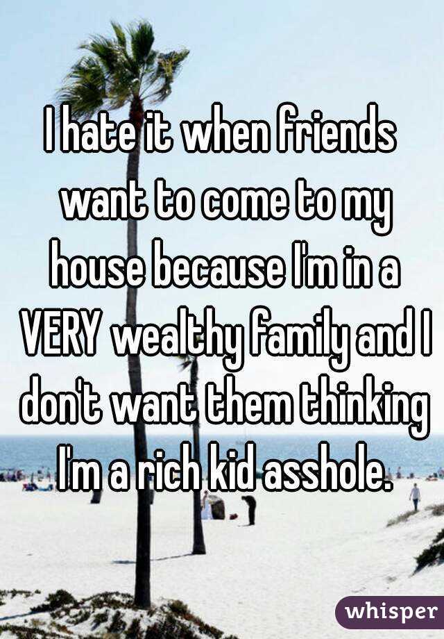I hate it when friends want to come to my house because I'm in a VERY wealthy family and I don't want them thinking I'm a rich kid asshole.