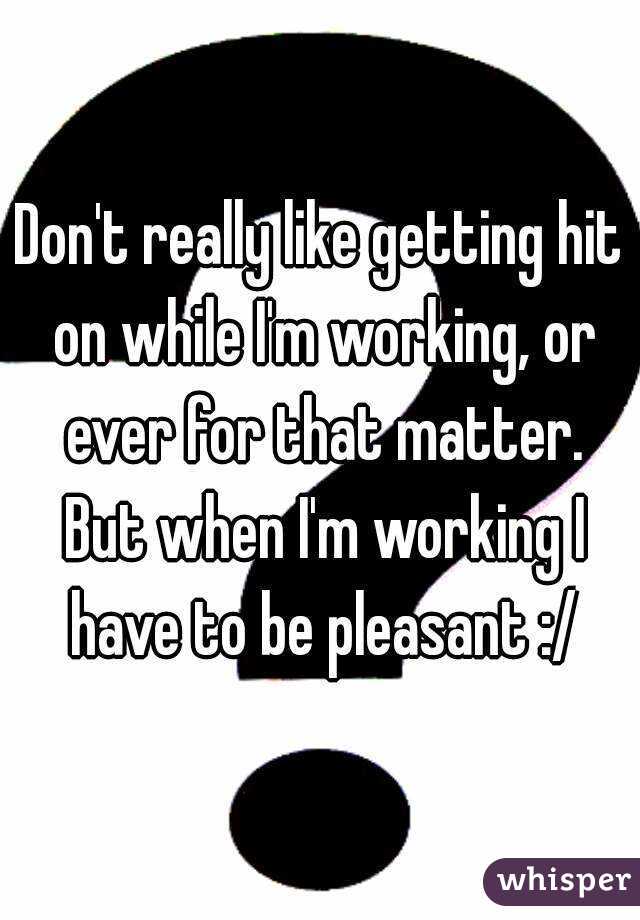 Don't really like getting hit on while I'm working, or ever for that matter. But when I'm working I have to be pleasant :/