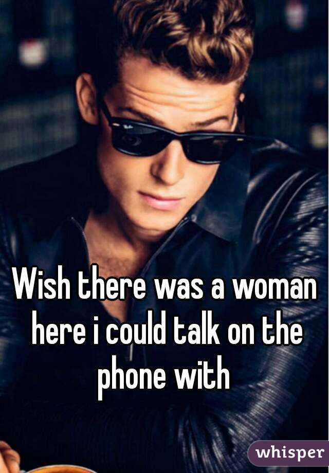 Wish there was a woman here i could talk on the phone with 