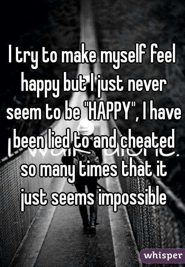 I try to make myself feel happy but I just never seem to be "HAPPY", I have been lied to and cheated so many times that it just seems impossible