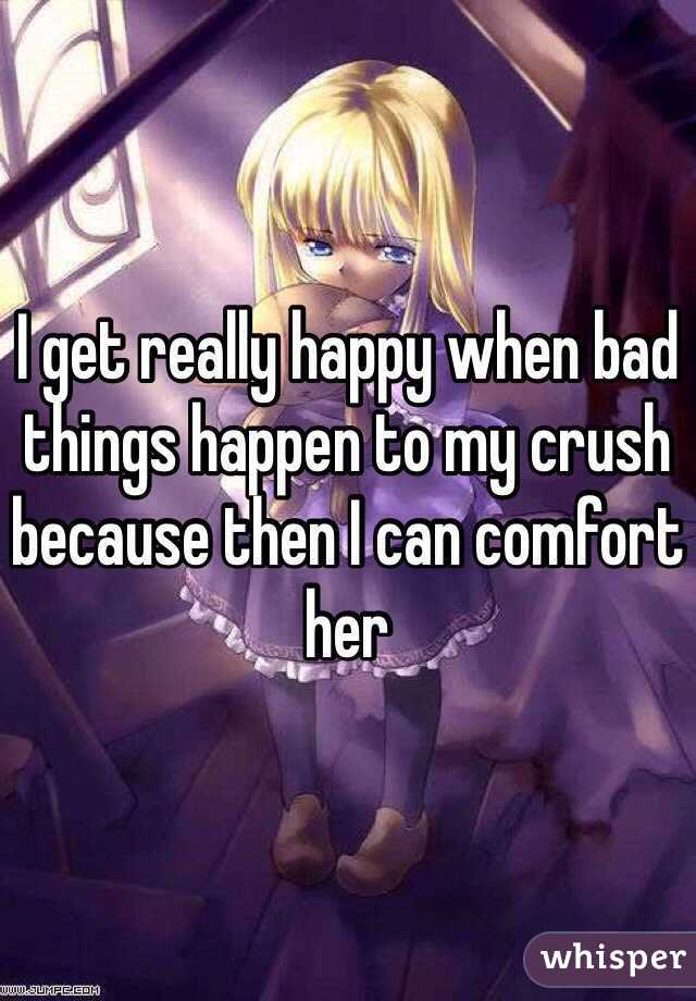 I get really happy when bad things happen to my crush because then I can comfort her