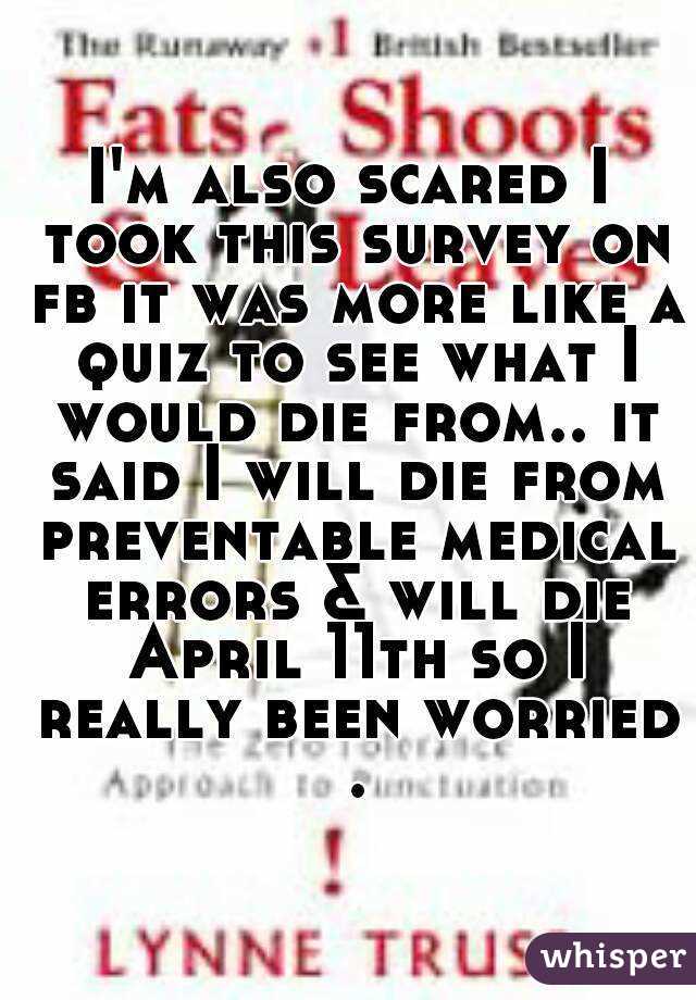 I'm also scared I took this survey on fb it was more like a quiz to see what I would die from.. it said I will die from preventable medical errors & will die April 11th so I really been worried .