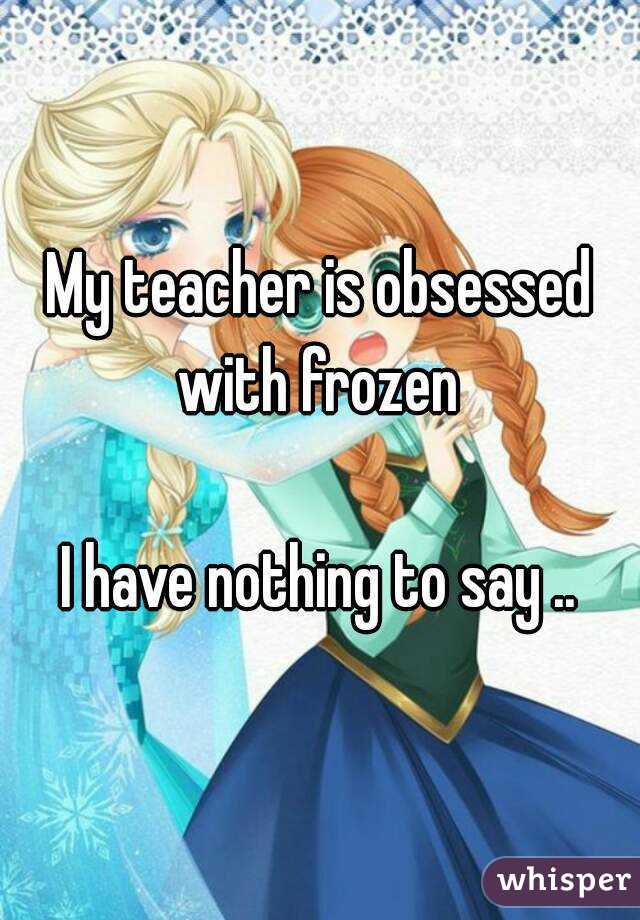My teacher is obsessed with frozen 

I have nothing to say ..