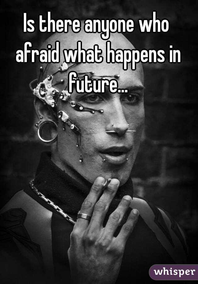 Is there anyone who afraid what happens in future...