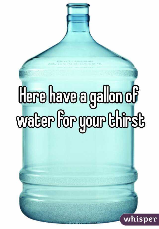 Here have a gallon of water for your thirst