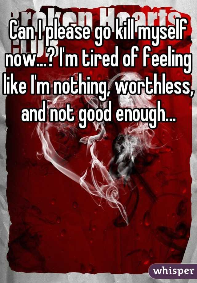 Can I please go kill myself now...? I'm tired of feeling like I'm nothing, worthless, and not good enough...