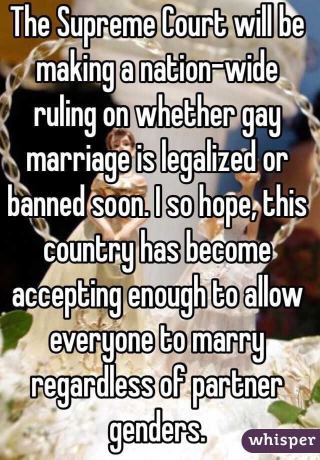 The Supreme Court will be making a nation-wide ruling on whether gay marriage is legalized or banned soon. I so hope, this country has become accepting enough to allow everyone to marry regardless of partner genders.