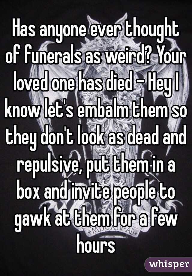 Has anyone ever thought of funerals as weird? Your loved one has died - Hey I know let's embalm them so they don't look as dead and repulsive, put them in a box and invite people to gawk at them for a few hours 