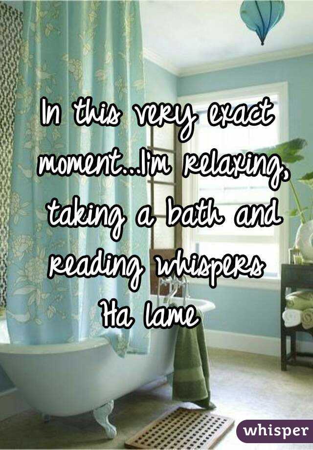 In this very exact moment...I'm relaxing, taking a bath and reading whispers 
Ha lame 
