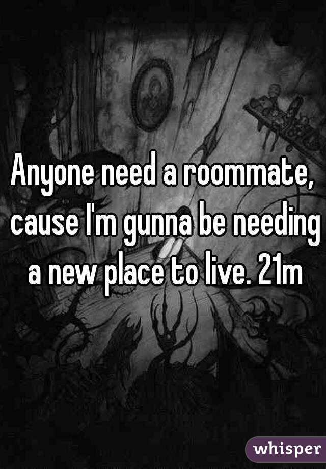 Anyone need a roommate, cause I'm gunna be needing a new place to live. 21m