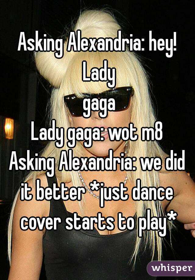 Asking Alexandria: hey! Lady
 gaga
Lady gaga: wot m8
Asking Alexandria: we did it better *just dance  cover starts to play*