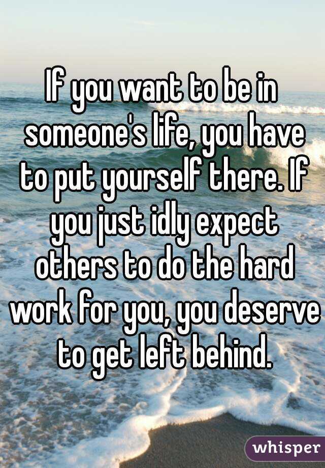 If you want to be in someone's life, you have to put yourself there. If you just idly expect others to do the hard work for you, you deserve to get left behind.