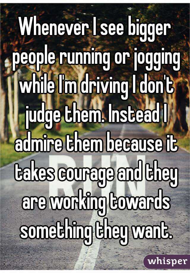 Whenever I see bigger people running or jogging while I'm driving I don't judge them. Instead I admire them because it takes courage and they are working towards something they want.