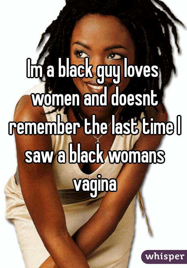Im a black guy loves women and doesnt remember the last time I saw a black womans vagina