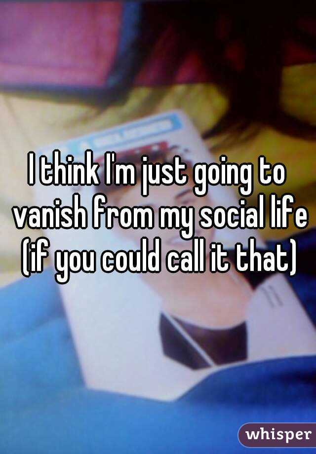 I think I'm just going to vanish from my social life (if you could call it that)