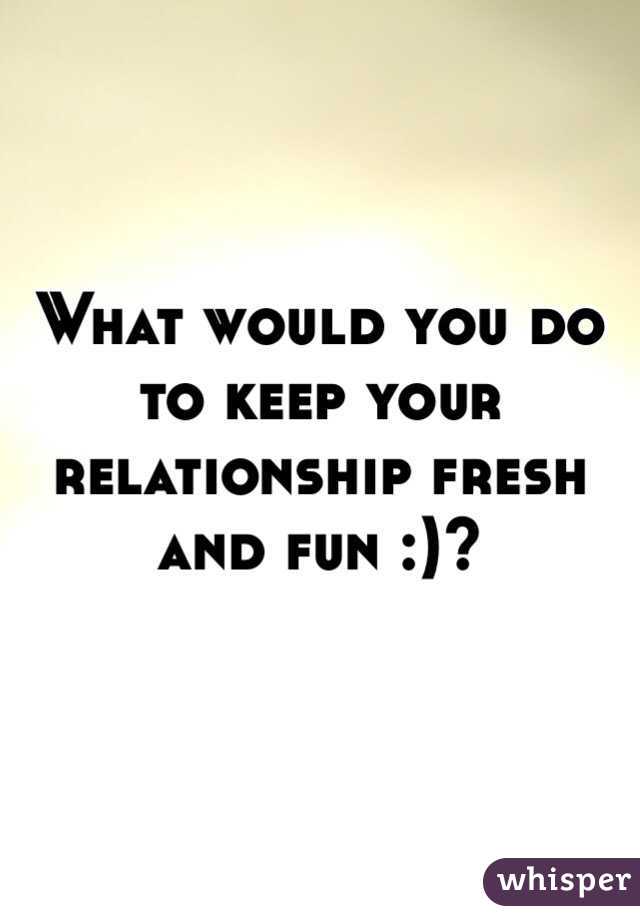 What would you do to keep your relationship fresh and fun :)?