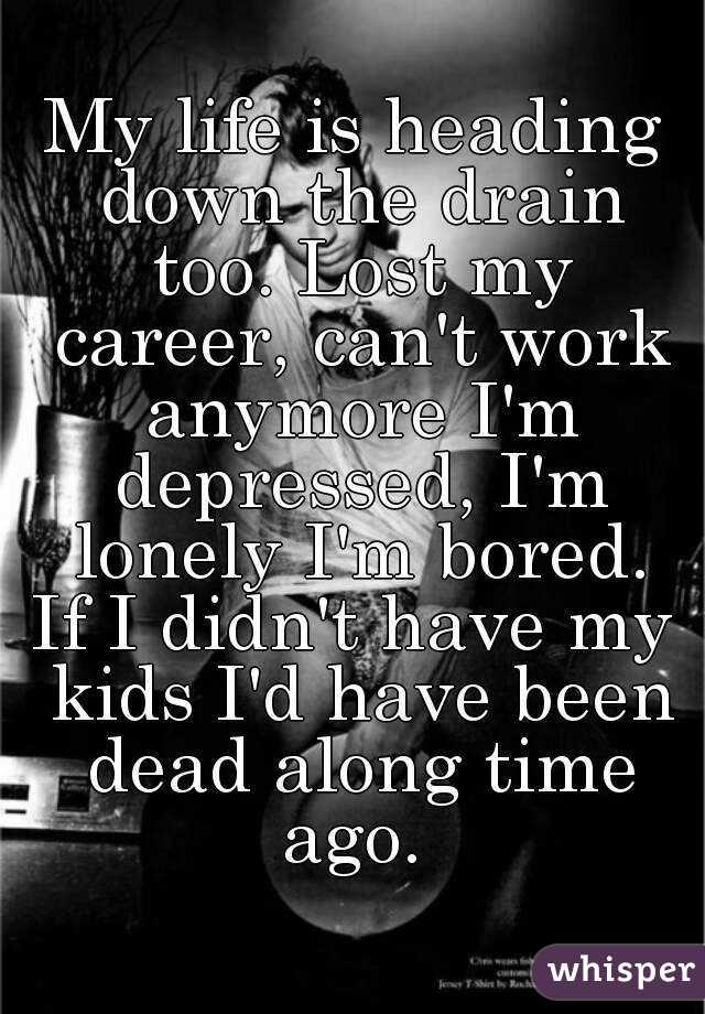 My life is heading down the drain too. Lost my career, can't work anymore I'm depressed, I'm lonely I'm bored.
If I didn't have my kids I'd have been dead along time ago. 