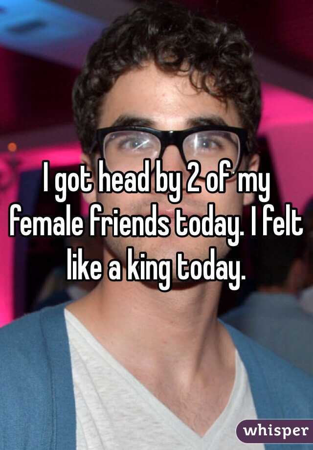 I got head by 2 of my female friends today. I felt like a king today.