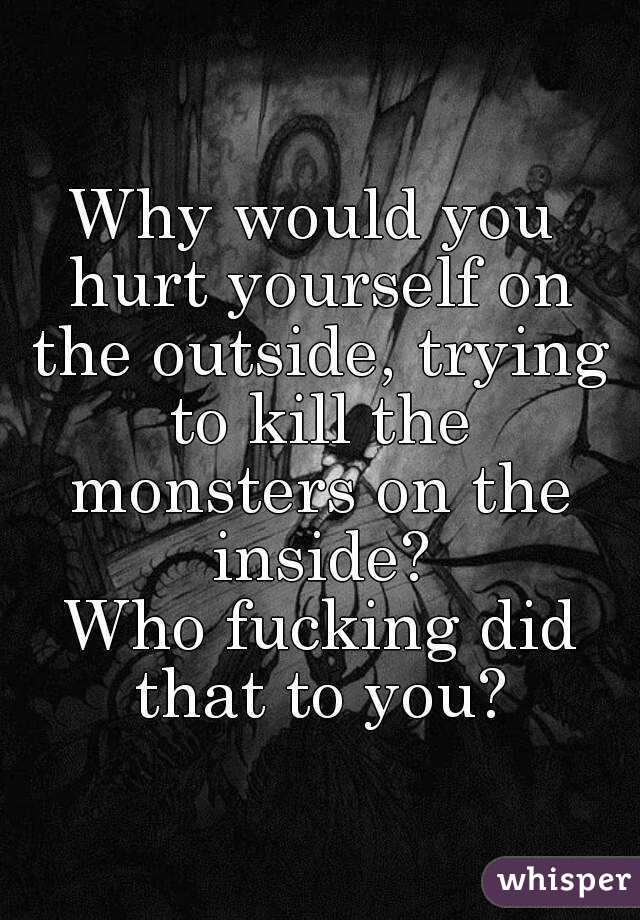 Why would you hurt yourself on the outside, trying to kill the monsters on the inside?
 Who fucking did that to you?