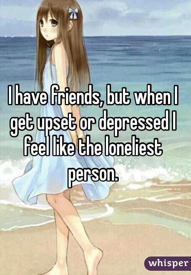 I have friends, but when I get upset or depressed I feel like the loneliest person. 