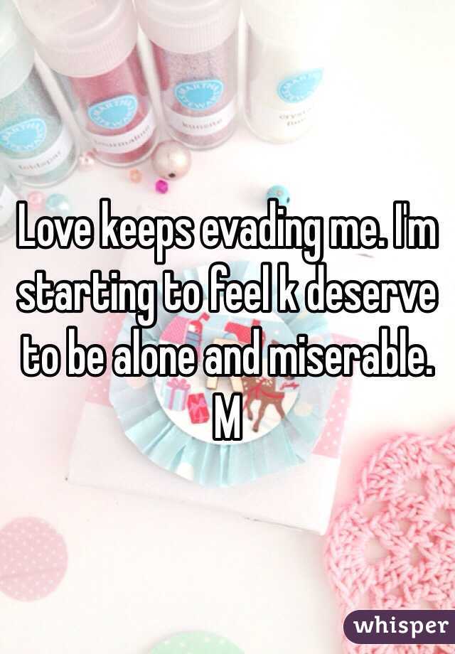 Love keeps evading me. I'm starting to feel k deserve to be alone and miserable. M
