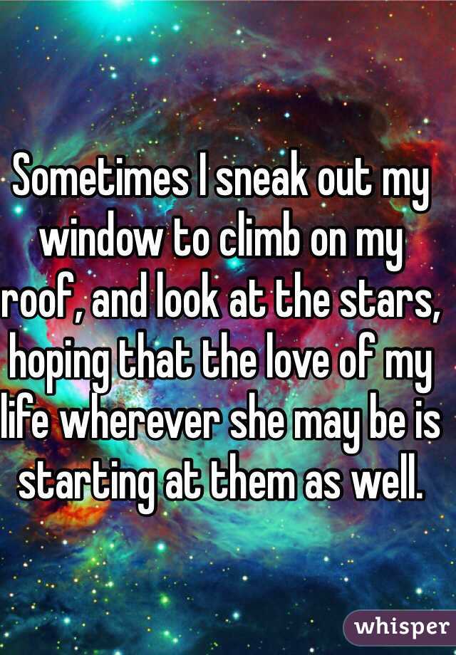 Sometimes I sneak out my window to climb on my roof, and look at the stars, hoping that the love of my life wherever she may be is starting at them as well.