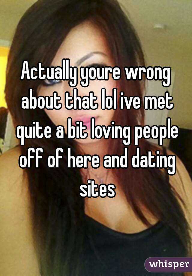 Actually youre wrong about that lol ive met quite a bit loving people off of here and dating sites