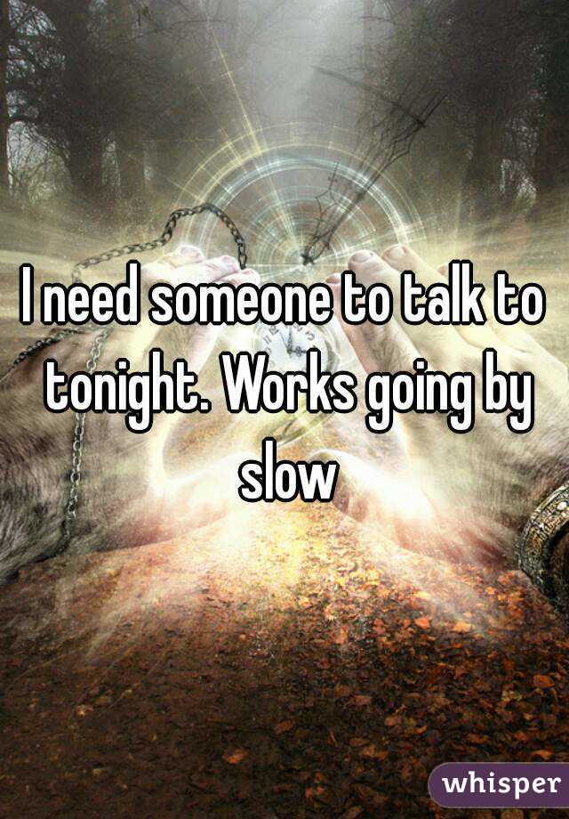 I need someone to talk to tonight. Works going by slow