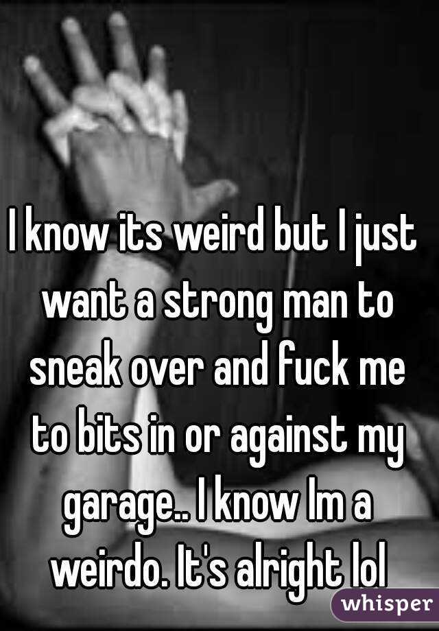 I know its weird but I just want a strong man to sneak over and fuck me to bits in or against my garage.. I know Im a weirdo. It's alright lol