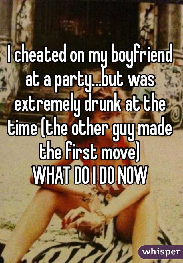 I cheated on my boyfriend at a party...but was extremely drunk at the time (the other guy made the first move)
WHAT DO I DO NOW