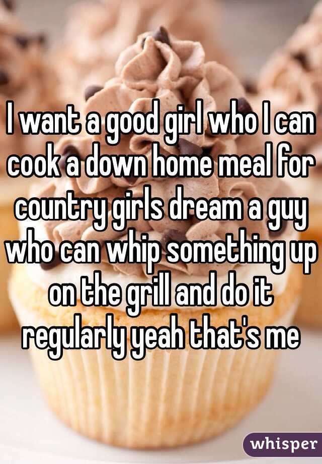 I want a good girl who I can cook a down home meal for country girls dream a guy who can whip something up on the grill and do it regularly yeah that's me 