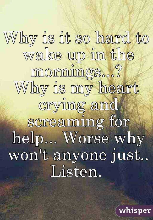Why is it so hard to wake up in the mornings...? 
Why is my heart crying and screaming for help... Worse why won't anyone just..
Listen.