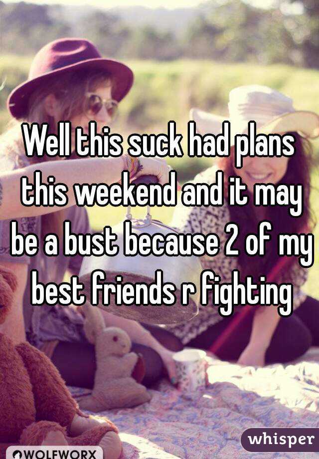 Well this suck had plans this weekend and it may be a bust because 2 of my best friends r fighting