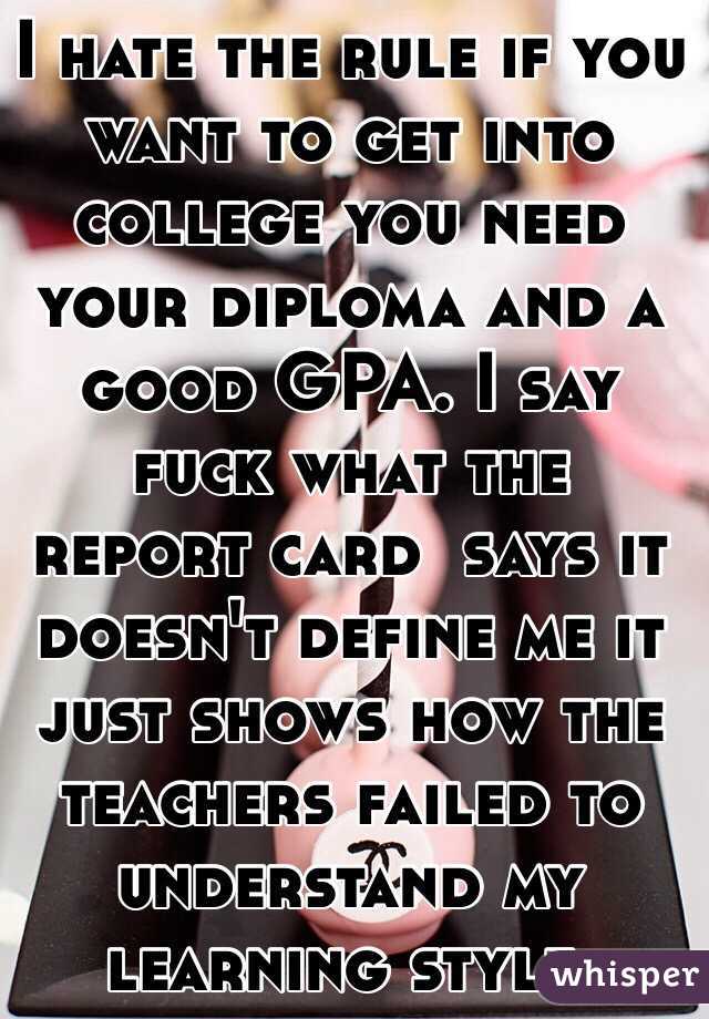 I hate the rule if you want to get into college you need your diploma and a good GPA. I say fuck what the report card  says it doesn't define me it just shows how the teachers failed to understand my learning style. 