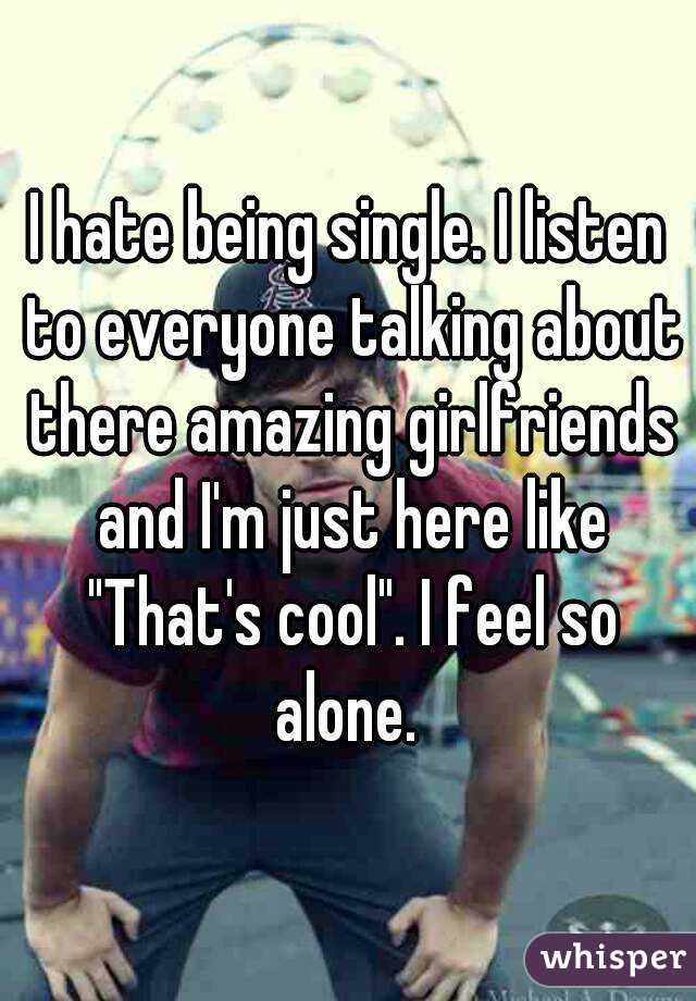 I hate being single. I listen to everyone talking about there amazing girlfriends and I'm just here like "That's cool". I feel so alone. 