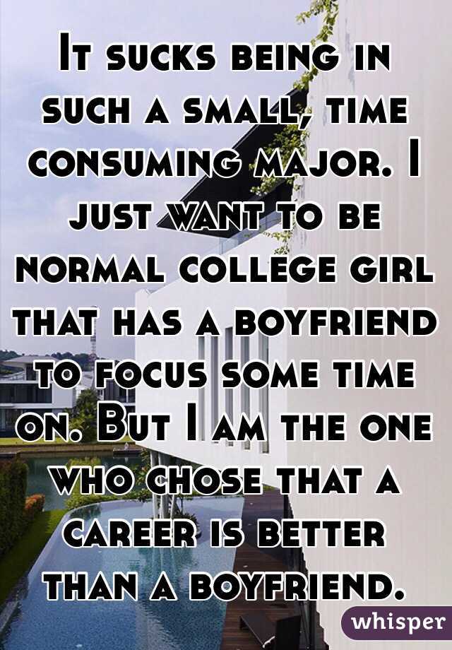 It sucks being in such a small, time consuming major. I just want to be normal college girl that has a boyfriend to focus some time on. But I am the one who chose that a career is better than a boyfriend. 
