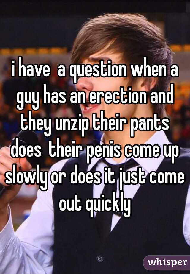 i have  a question when a guy has an erection and they unzip their pants does  their penis come up slowly or does it just come out quickly