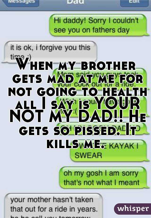 When my brother gets mad at me for not going to health all I say is YOUR NOT MY DAD!! He gets so pissed. It kills me. 