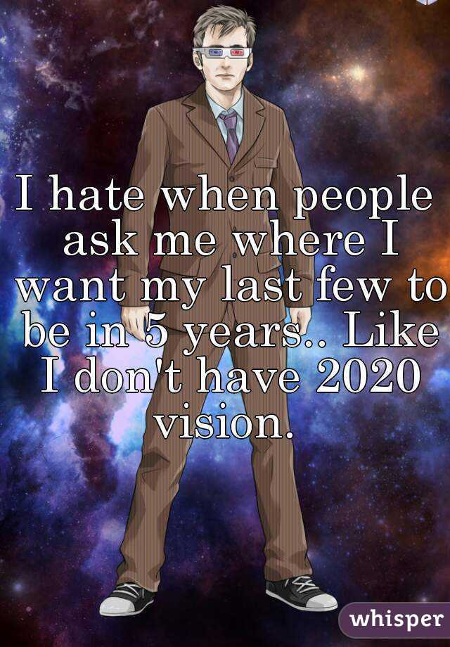 I hate when people ask me where I want my last few to be in 5 years.. Like I don't have 2020 vision. 